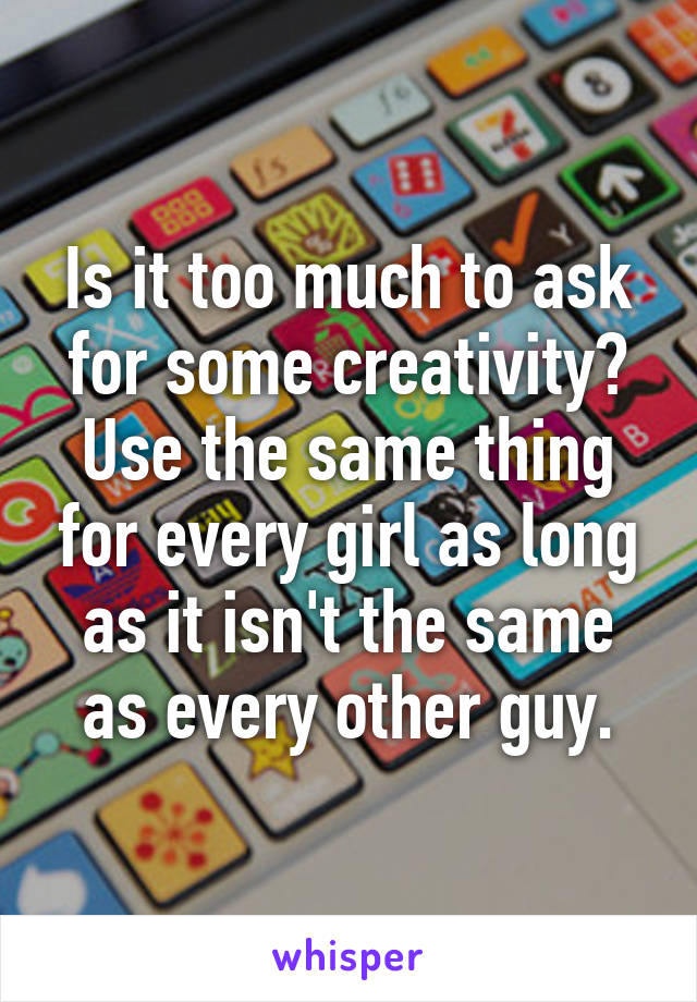 Is it too much to ask for some creativity?
Use the same thing for every girl as long as it isn't the same as every other guy.