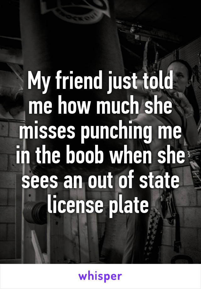 My friend just told me how much she misses punching me in the boob when she sees an out of state license plate 