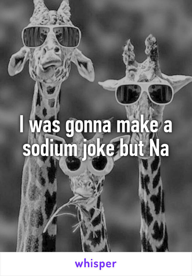 I was gonna make a sodium joke but Na