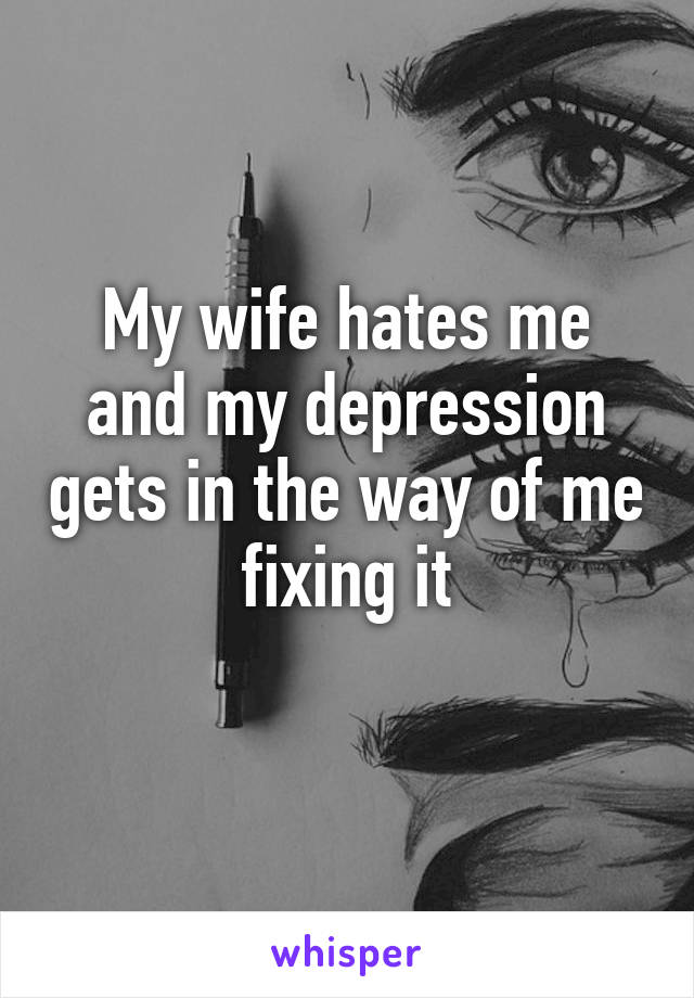 My wife hates me and my depression gets in the way of me fixing it
