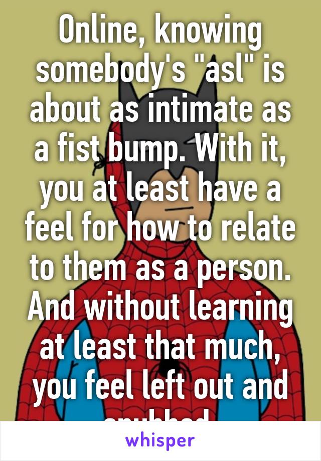 Online, knowing somebody's "asl" is about as intimate as a fist bump. With it, you at least have a feel for how to relate to them as a person. And without learning at least that much, you feel left out and snubbed.