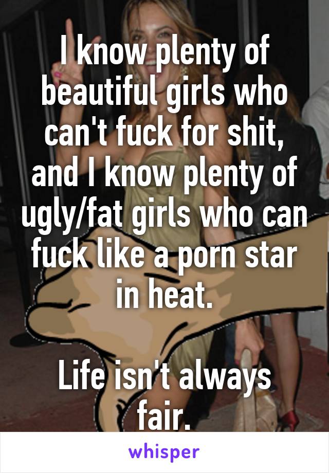I know plenty of beautiful girls who can't fuck for shit, and I know plenty of ugly/fat girls who can fuck like a porn star in heat.

Life isn't always fair.