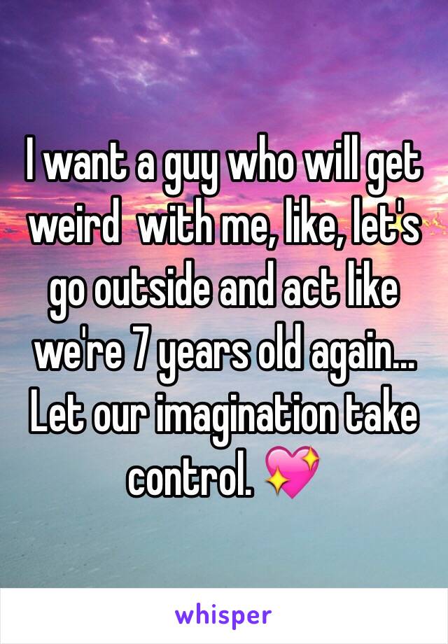 I want a guy who will get weird  with me, like, let's go outside and act like we're 7 years old again... Let our imagination take control. 💖