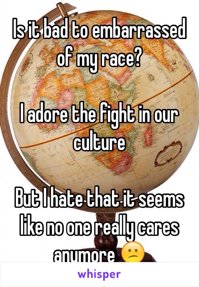 Is it bad to embarrassed of my race? 

I adore the fight in our culture 

But I hate that it seems like no one really cares anymore 😕