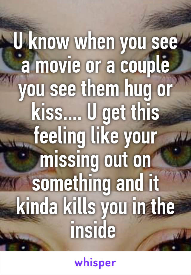 U know when you see a movie or a couple you see them hug or kiss.... U get this feeling like your missing out on something and it kinda kills you in the inside 