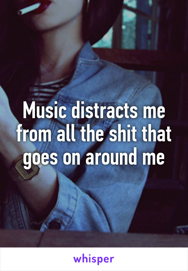 Music distracts me from all the shit that goes on around me