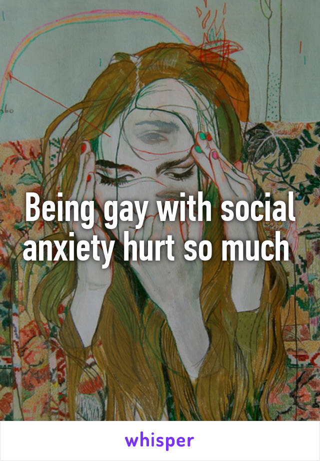 Being gay with social anxiety hurt so much 