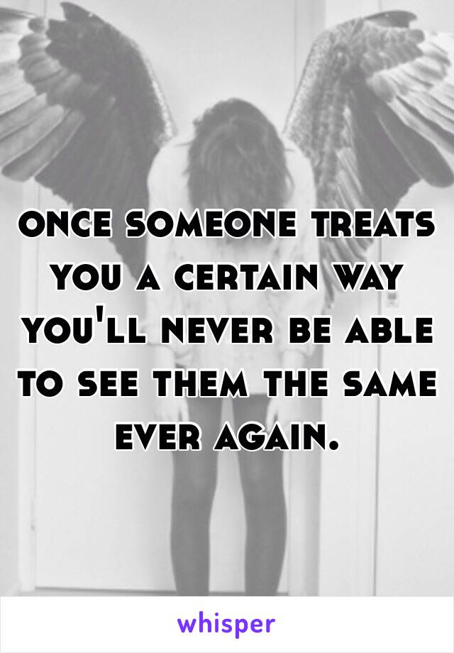 once someone treats you a certain way you'll never be able to see them the same ever again.