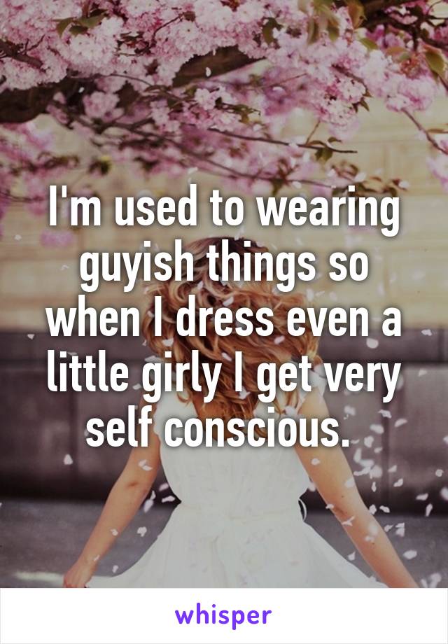 I'm used to wearing guyish things so when I dress even a little girly I get very self conscious. 