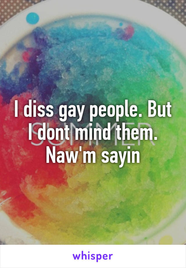 I diss gay people. But I dont mind them. Naw'm sayin