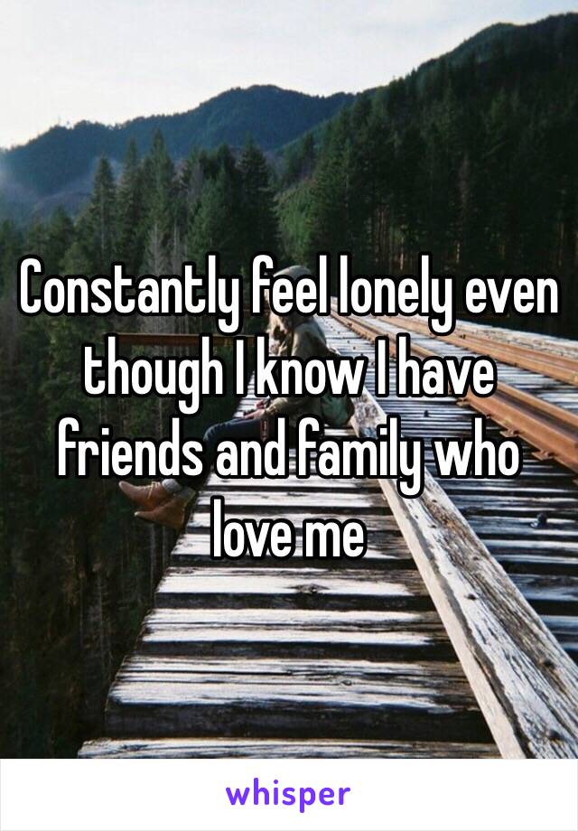 Constantly feel lonely even though I know I have friends and family who love me 