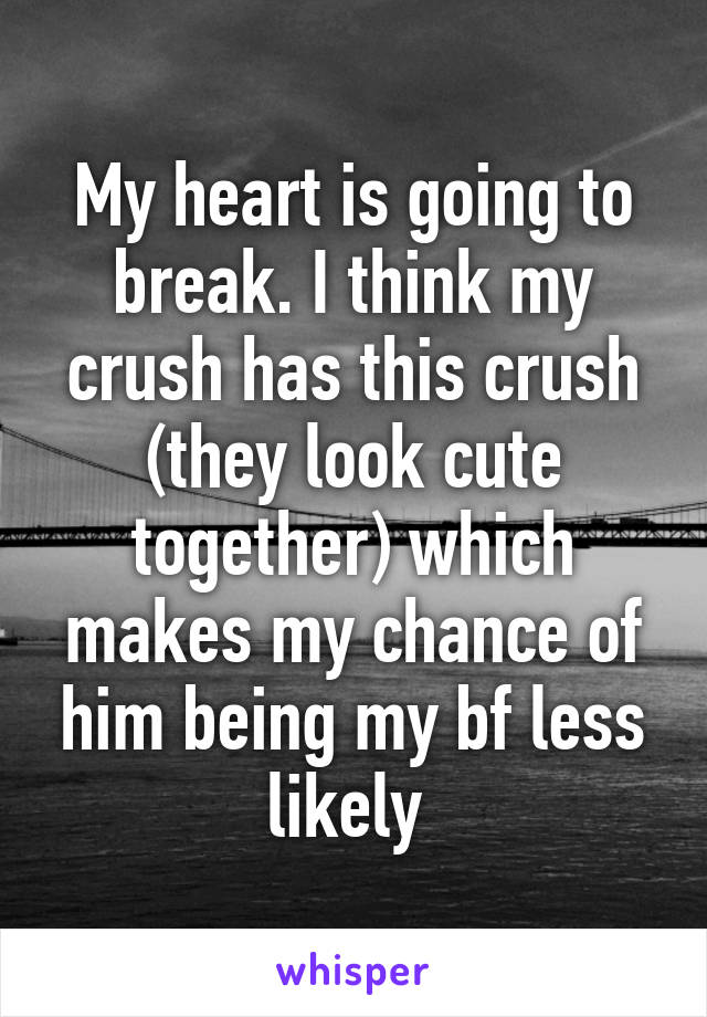 My heart is going to break. I think my crush has this crush (they look cute together) which makes my chance of him being my bf less likely 