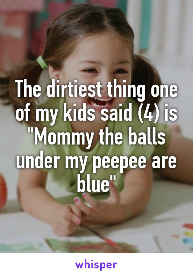 The dirtiest thing one of my kids said (4) is "Mommy the balls under my peepee are blue"