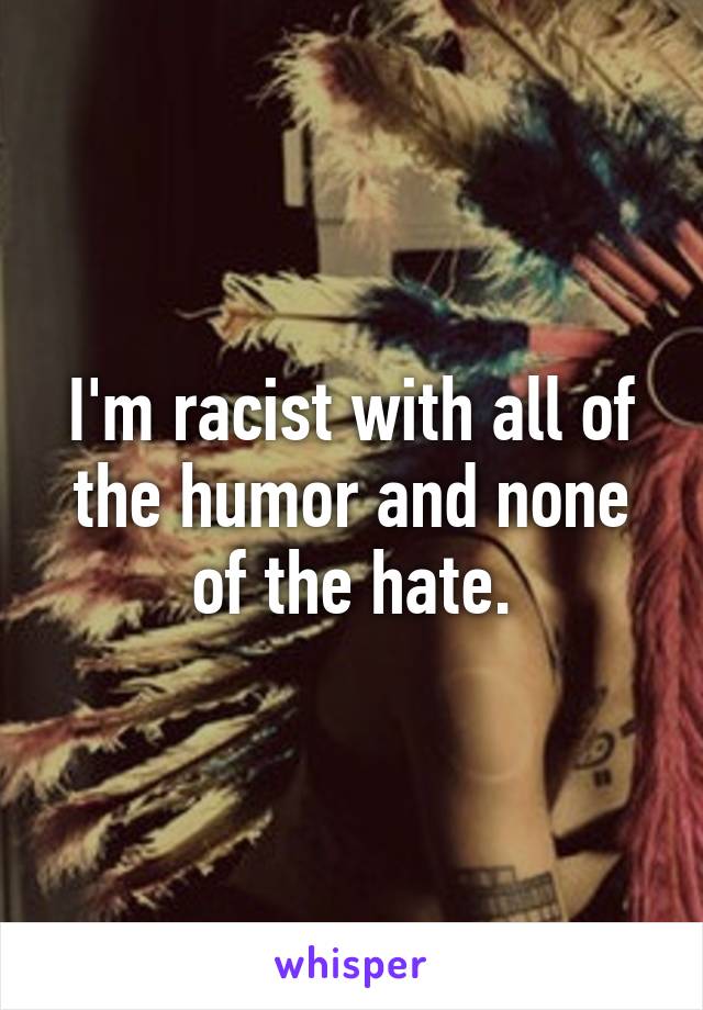 I'm racist with all of the humor and none of the hate.