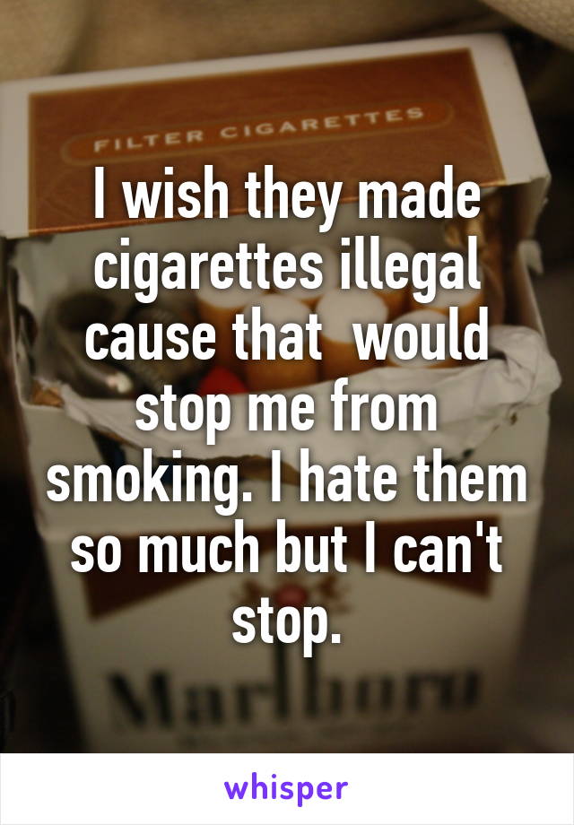 I wish they made cigarettes illegal cause that  would stop me from smoking. I hate them so much but I can't stop.