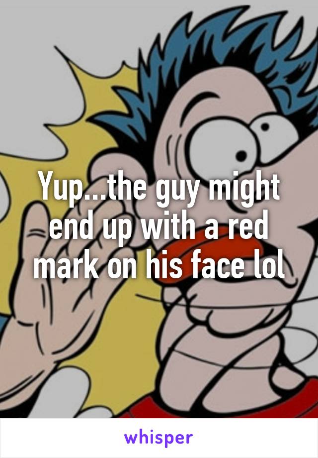 Yup...the guy might end up with a red mark on his face lol