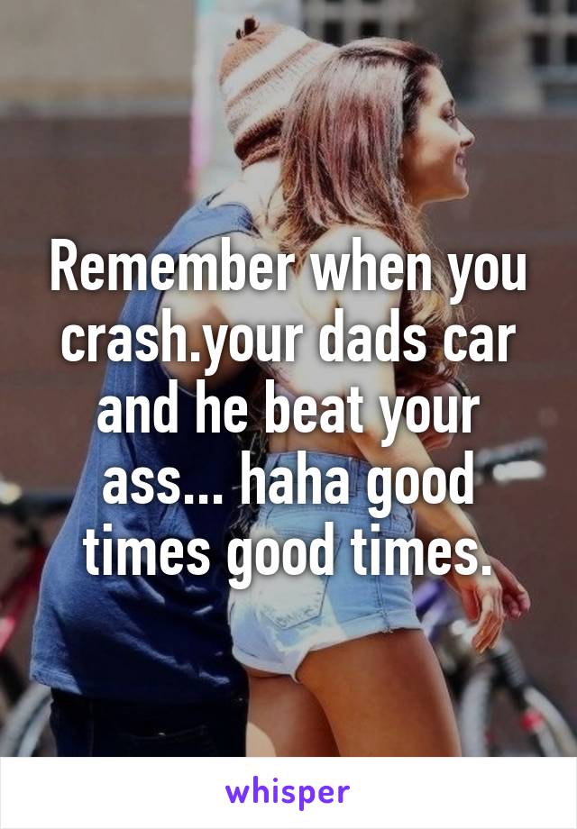 Remember when you crash.your dads car and he beat your ass... haha good times good times.