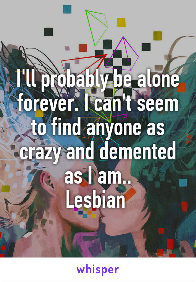 I'll probably be alone forever. I can't seem to find anyone as crazy and demented as I am..
Lesbian 