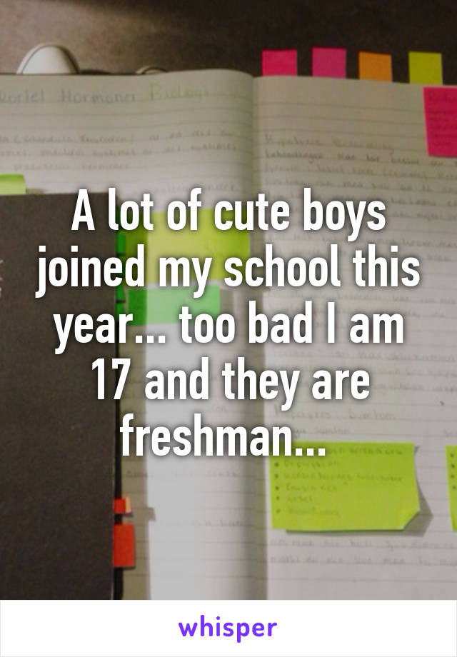 A lot of cute boys joined my school this year... too bad I am 17 and they are freshman... 