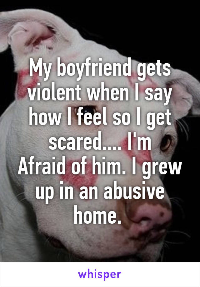 My boyfriend gets violent when I say how I feel so I get scared.... I'm
Afraid of him. I grew up in an abusive home. 