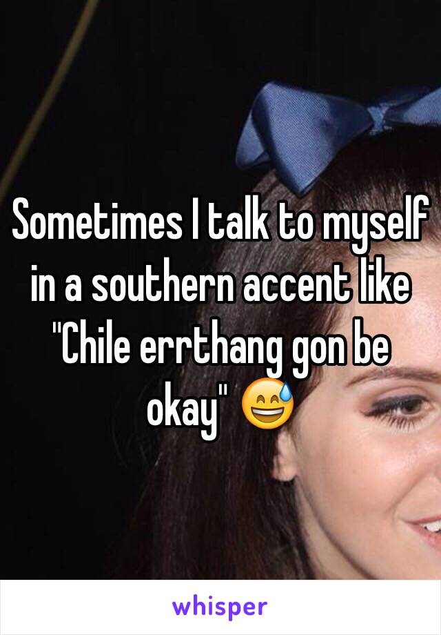 Sometimes I talk to myself in a southern accent like "Chile errthang gon be okay" 😅