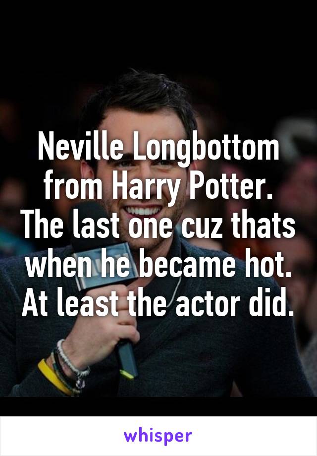 Neville Longbottom from Harry Potter. The last one cuz thats when he became hot. At least the actor did.