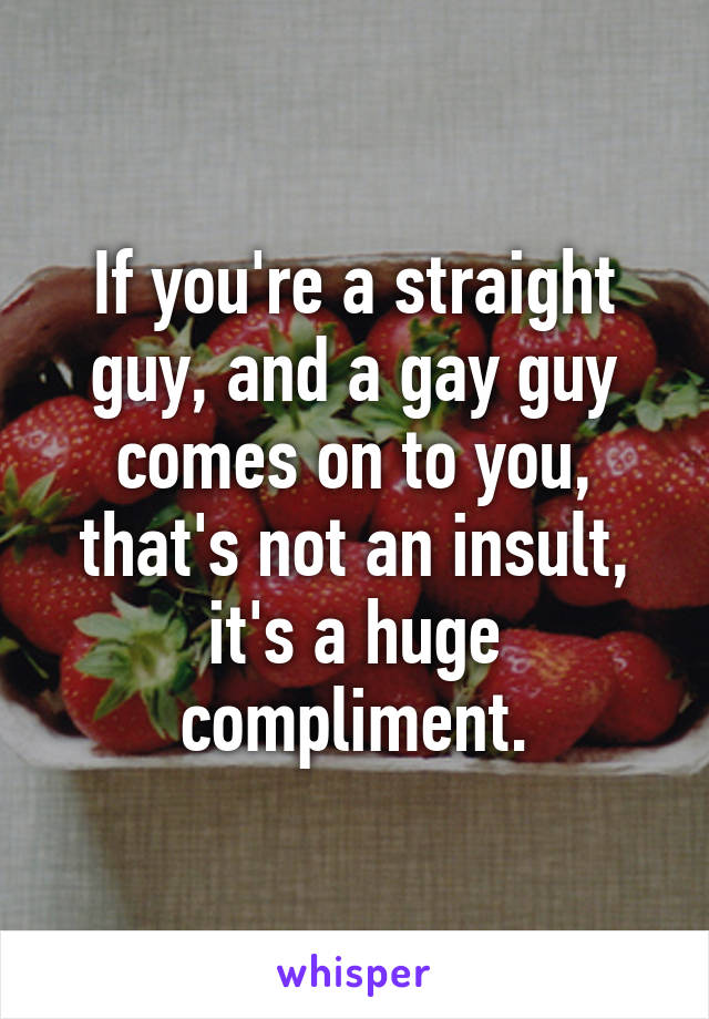 If you're a straight guy, and a gay guy comes on to you, that's not an insult, it's a huge compliment.