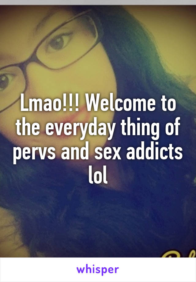 Lmao!!! Welcome to the everyday thing of pervs and sex addicts lol