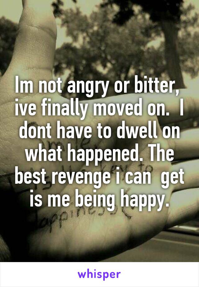 Im not angry or bitter,  ive finally moved on.  I dont have to dwell on what happened. The best revenge i can  get is me being happy.
