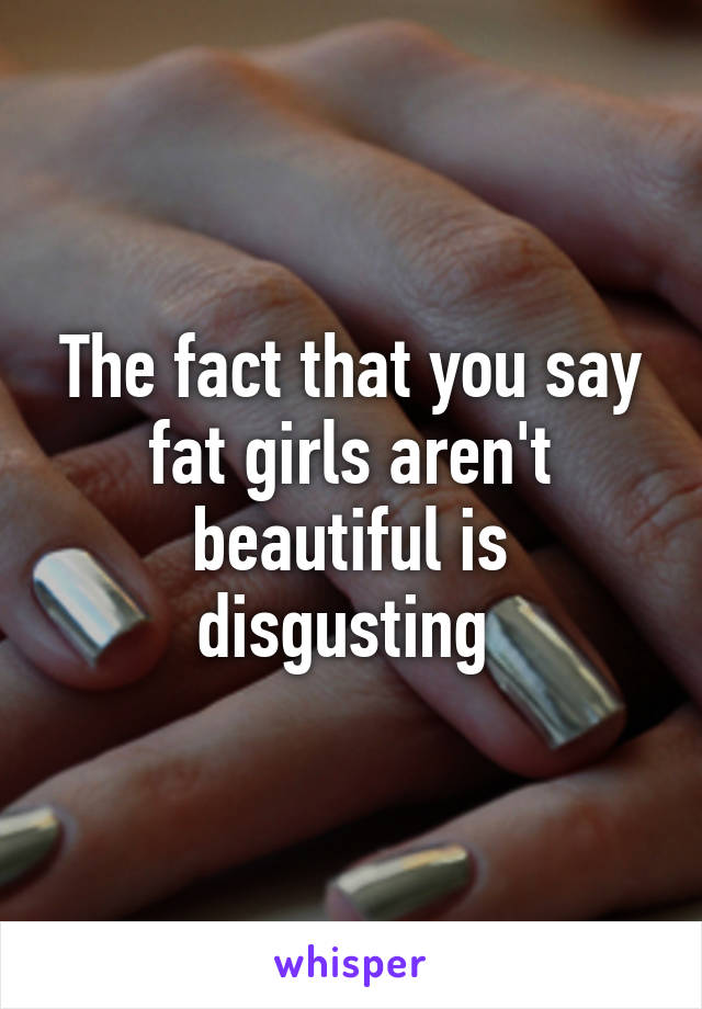 The fact that you say fat girls aren't beautiful is disgusting 
