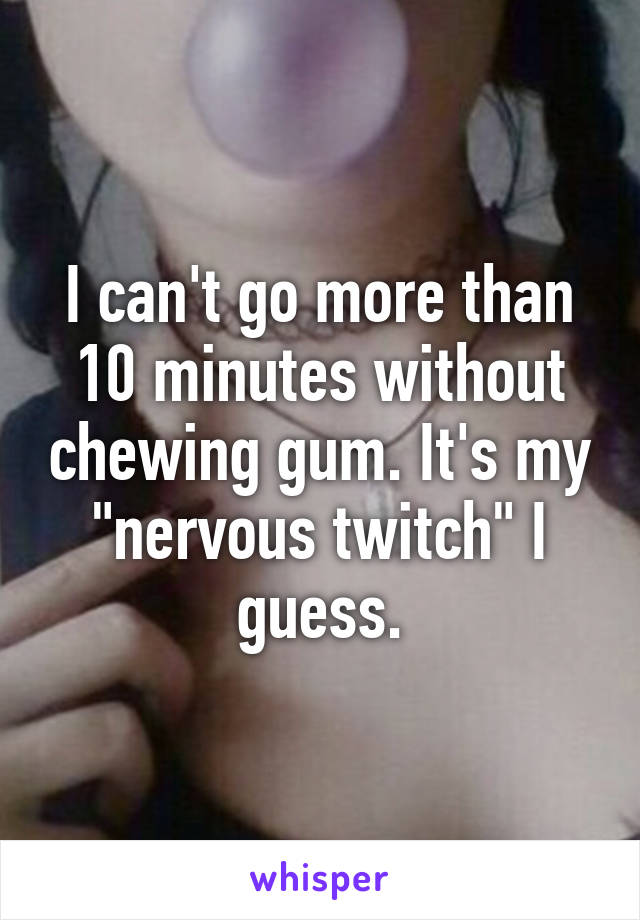 I can't go more than 10 minutes without chewing gum. It's my "nervous twitch" I guess.