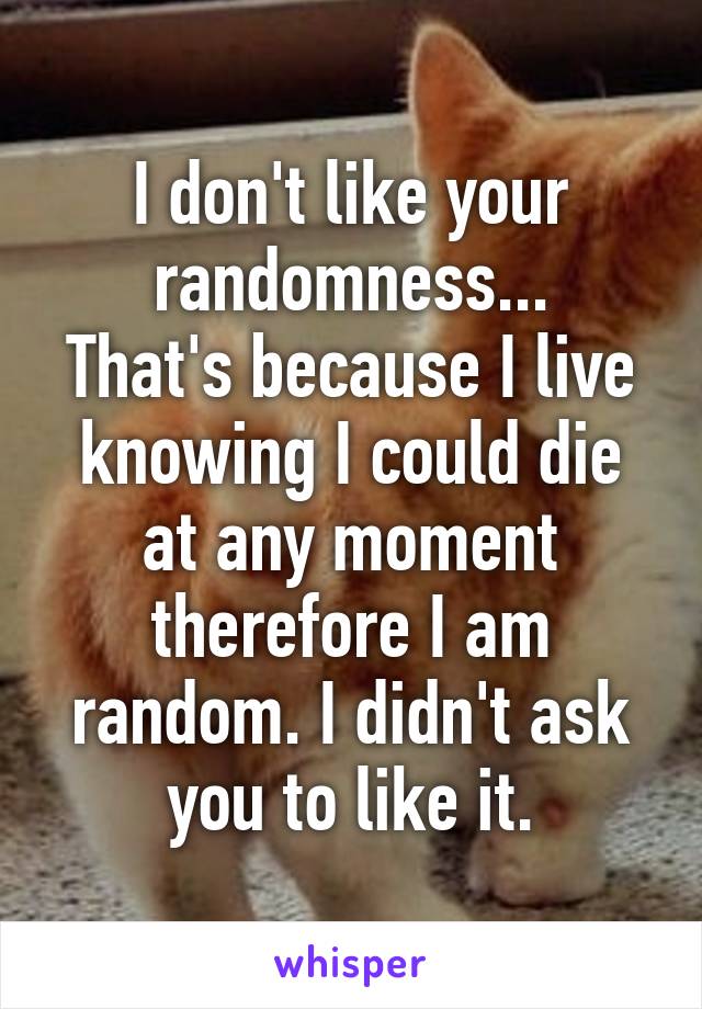 I don't like your randomness...
That's because I live knowing I could die at any moment therefore I am random. I didn't ask you to like it.