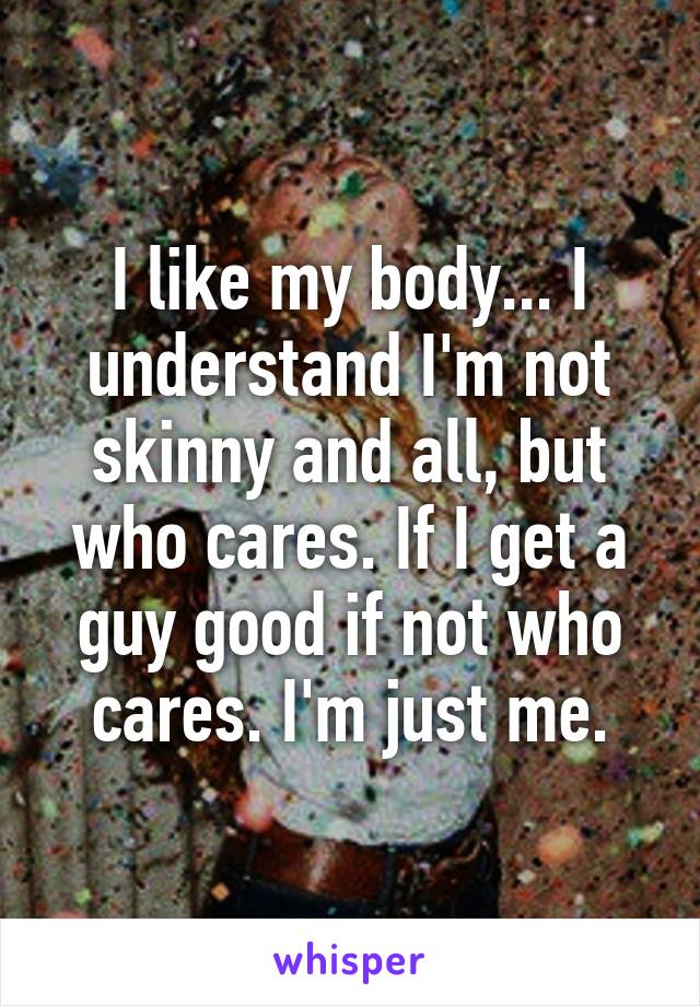 I like my body... I understand I'm not skinny and all, but who cares. If I get a guy good if not who cares. I'm just me.