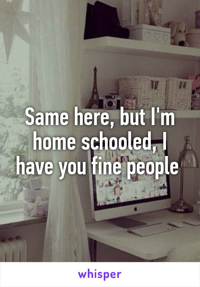 Same here, but I'm home schooled, I have you fine people 