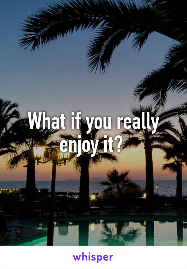 What if you really enjoy it? 