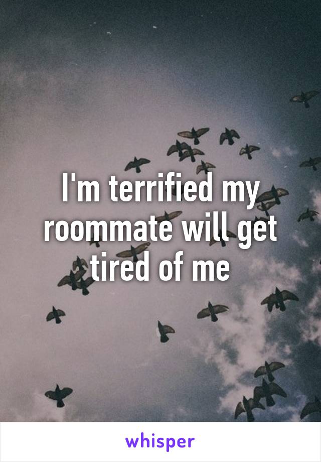 I'm terrified my roommate will get tired of me