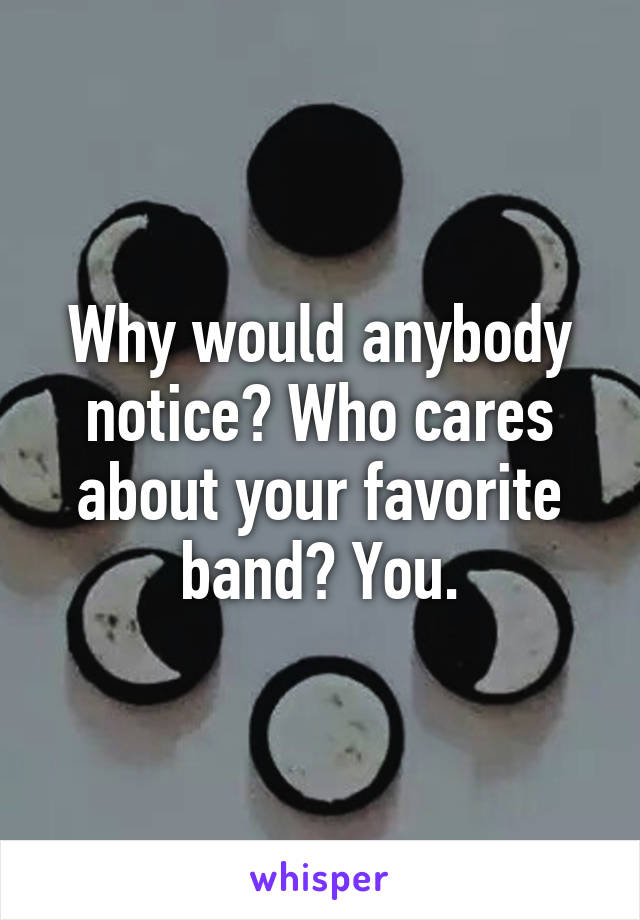 Why would anybody notice? Who cares about your favorite band? You.