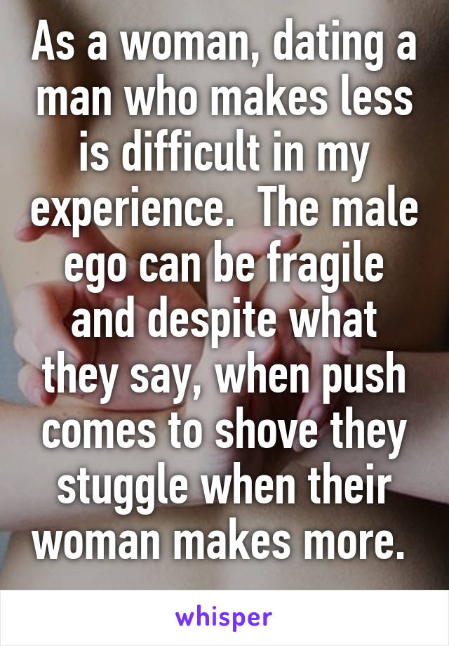 As a woman, dating a man who makes less is difficult in my experience.  The male ego can be fragile and despite what they say, when push comes to shove they stuggle when their woman makes more.  