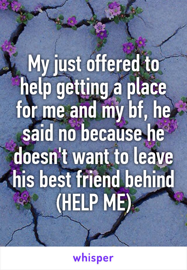 My just offered to help getting a place for me and my bf, he said no because he doesn't want to leave his best friend behind (HELP ME)