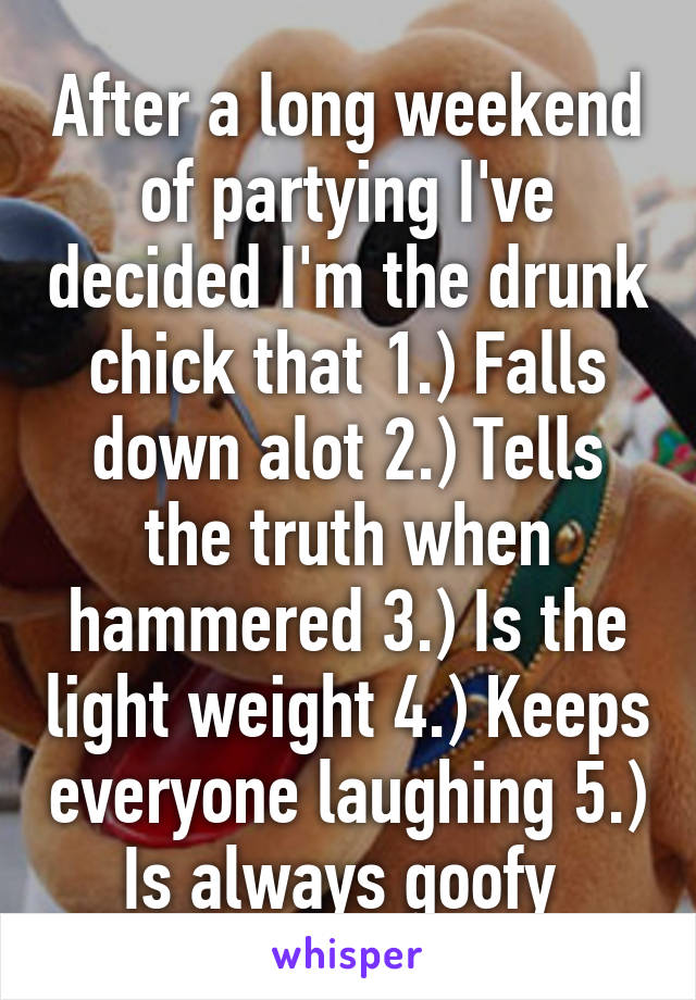 After a long weekend of partying I've decided I'm the drunk chick that 1.) Falls down alot 2.) Tells the truth when hammered 3.) Is the light weight 4.) Keeps everyone laughing 5.) Is always goofy 