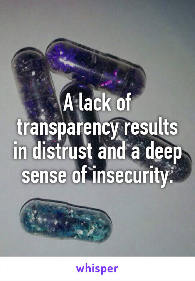 A lack of transparency results in distrust and a deep sense of insecurity.