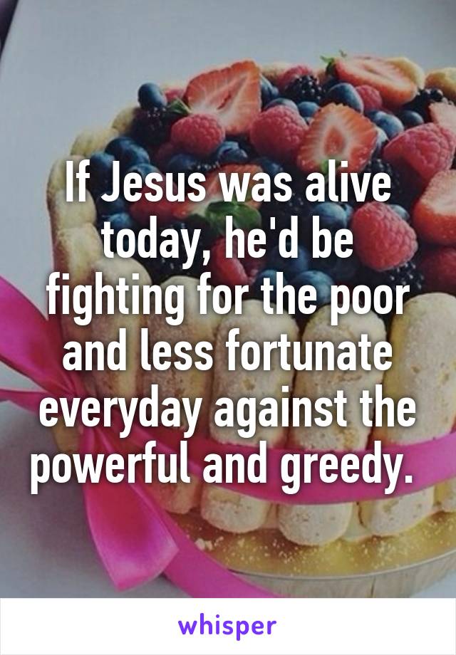 If Jesus was alive today, he'd be fighting for the poor and less fortunate everyday against the powerful and greedy. 