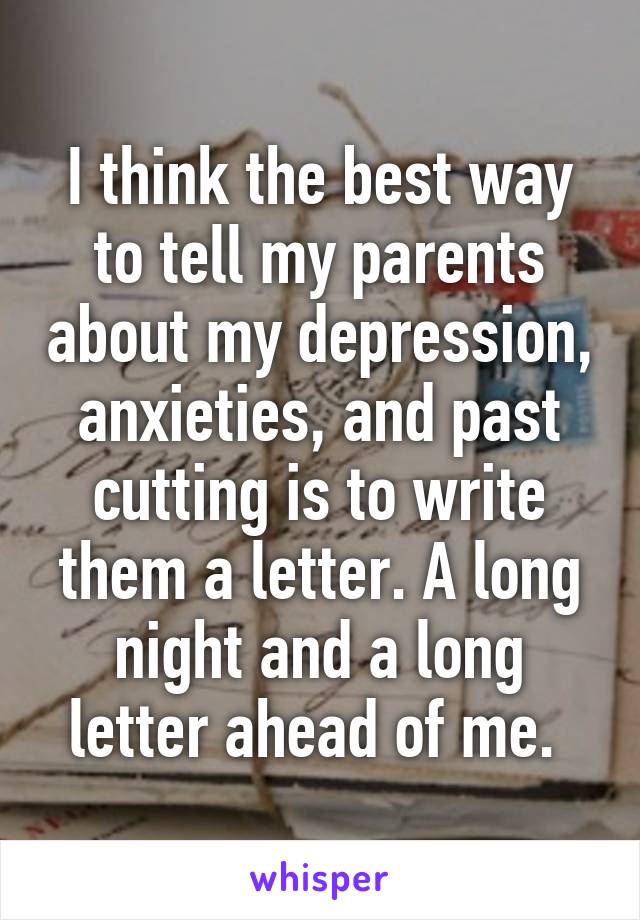 I think the best way to tell my parents about my depression, anxieties, and past cutting is to write them a letter. A long night and a long letter ahead of me. 