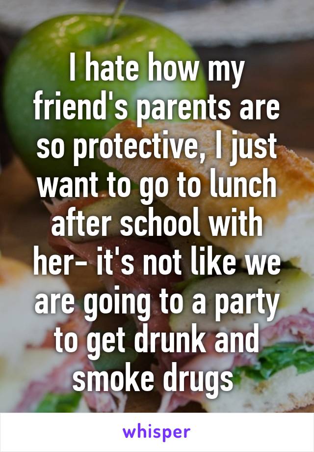 I hate how my friend's parents are so protective, I just want to go to lunch after school with her- it's not like we are going to a party to get drunk and smoke drugs 