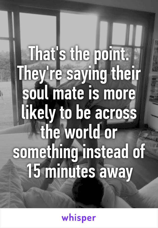 That's the point. They're saying their soul mate is more likely to be across the world or something instead of 15 minutes away