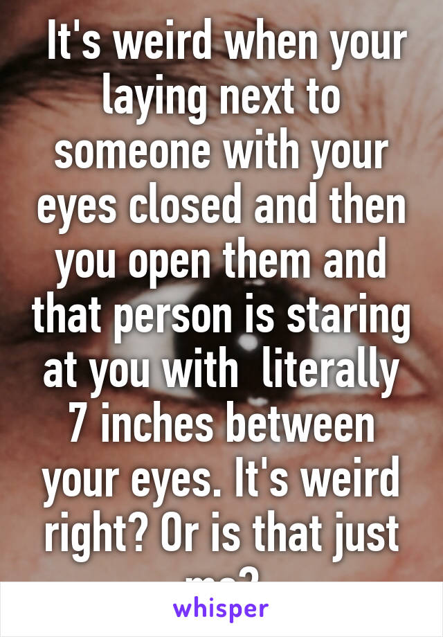  It's weird when your laying next to someone with your eyes closed and then you open them and that person is staring at you with  literally 7 inches between your eyes. It's weird right? Or is that just me?