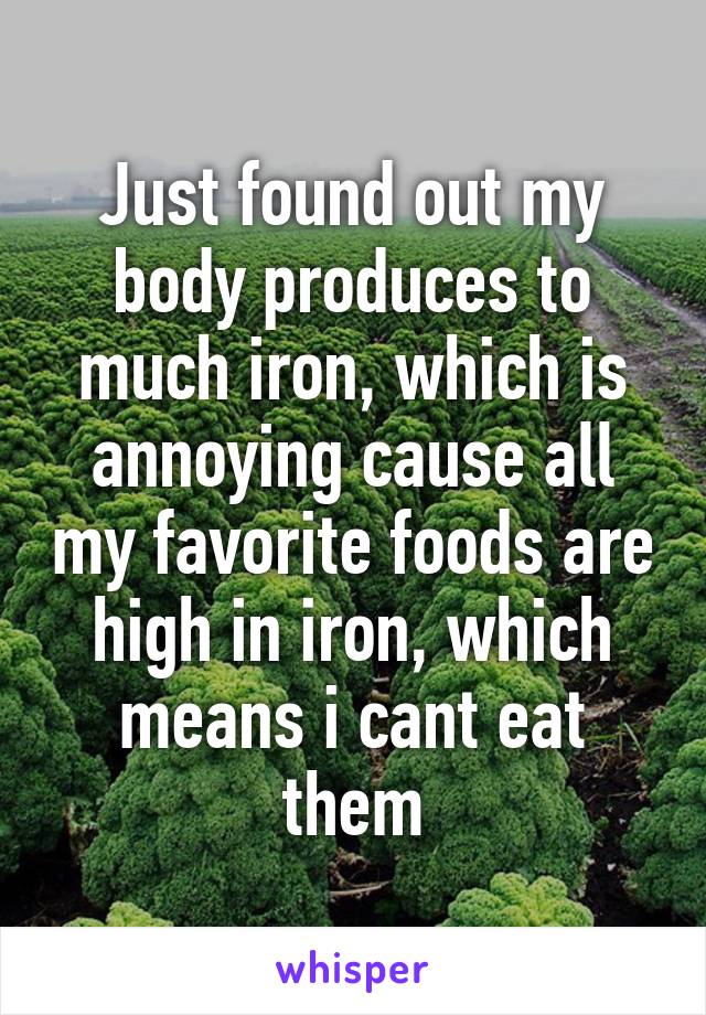 Just found out my body produces to much iron, which is annoying cause all my favorite foods are high in iron, which means i cant eat them