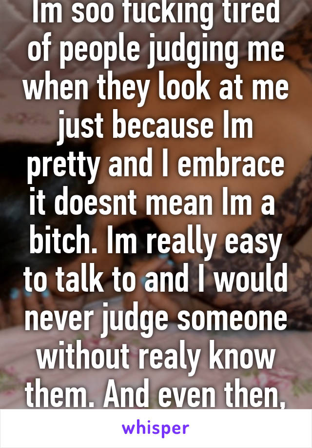 Im soo fucking tired of people judging me when they look at me just because Im pretty and I embrace it doesnt mean Im a  bitch. Im really easy to talk to and I would never judge someone without realy know them. And even then, I wouldnt 