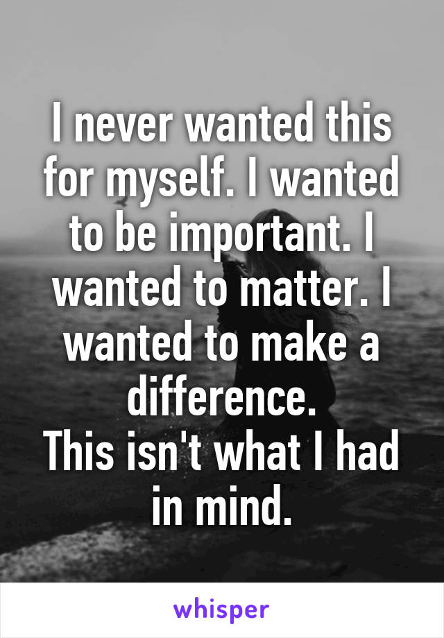 I never wanted this for myself. I wanted to be important. I wanted to matter. I wanted to make a difference.
This isn't what I had in mind.