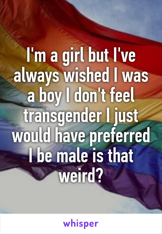 I'm a girl but I've always wished I was a boy I don't feel transgender I just would have preferred I be male is that weird?